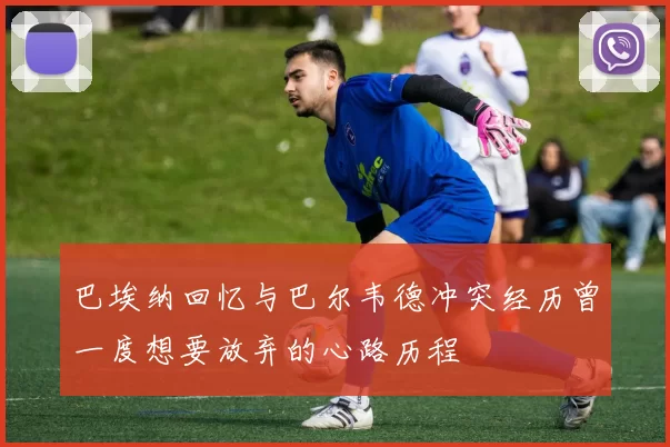 巴埃纳回忆与巴尔韦德冲突经历曾一度想要放弃的心路历程