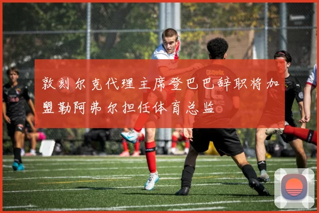 敦刻尔克代理主席登巴巴辞职将加盟勒阿弗尔担任体育总监