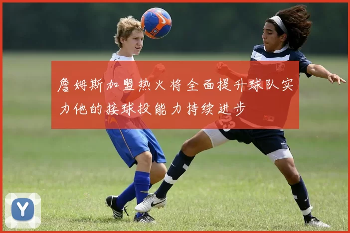 詹姆斯加盟热火将全面提升球队实力他的接球投能力持续进步