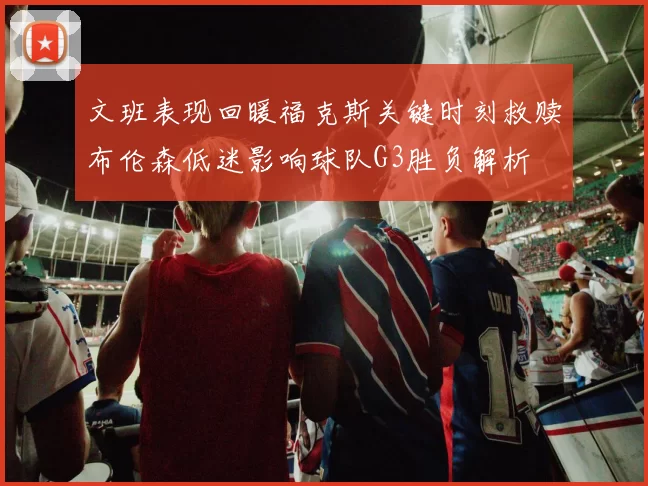 文班表现回暖福克斯关键时刻救赎布伦森低迷影响球队G3胜负解析