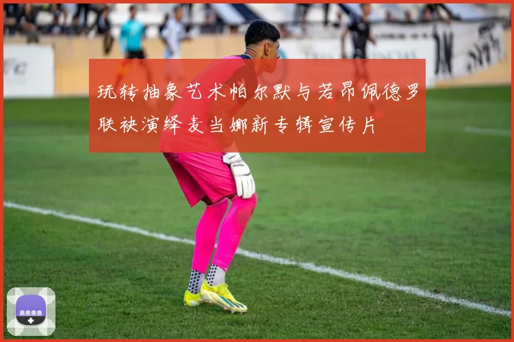 玩转抽象艺术帕尔默与若昂佩德罗联袂演绎麦当娜新专辑宣传片