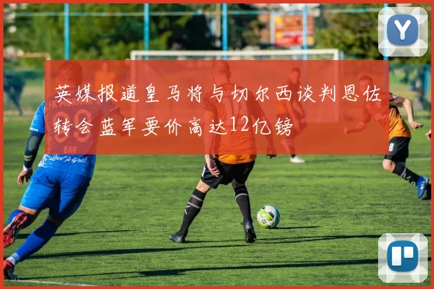英媒报道皇马将与切尔西谈判恩佐转会蓝军要价高达12亿镑